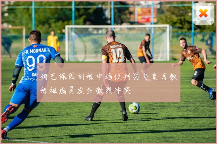 姆巴佩因训练中越位判罚与皇马教练组成员发生激烈冲突