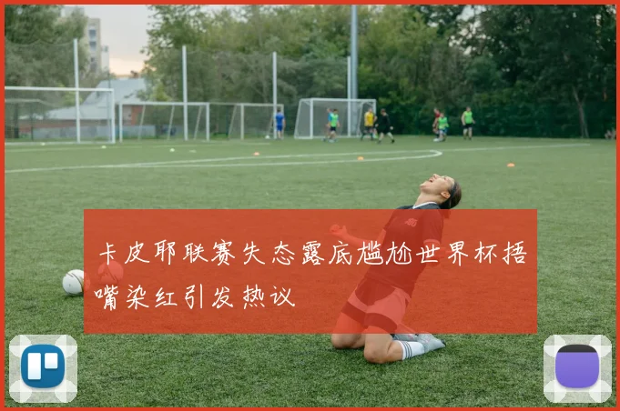 卡皮耶联赛失态露底尴尬世界杯捂嘴染红引发热议