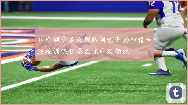 姆巴佩现身法国队训练现场神情专注被调侃似恩里克引发热议