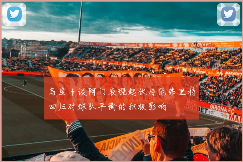 乌度卡谈阿门表现起伏与范弗里特回归对球队平衡的积极影响