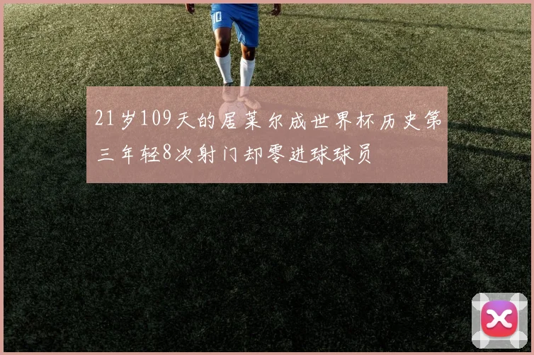 21岁109天的居莱尔成世界杯历史第三年轻8次射门却零进球球员