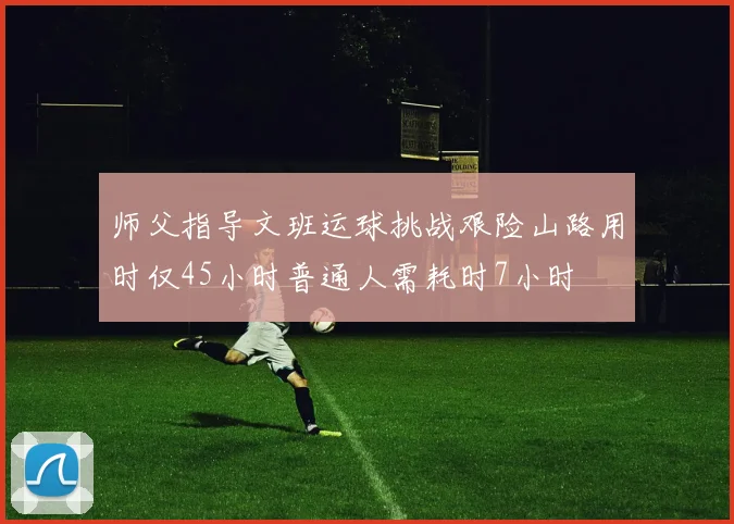 师父指导文班运球挑战艰险山路用时仅45小时普通人需耗时7小时