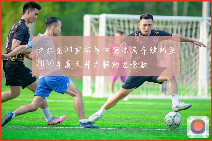 沙尔克04宣布与中场法乌齐续约至2030年夏天并无解约金条款