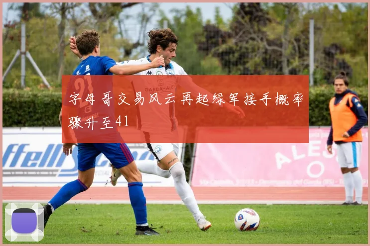 字母哥交易风云再起绿军接手概率骤升至41